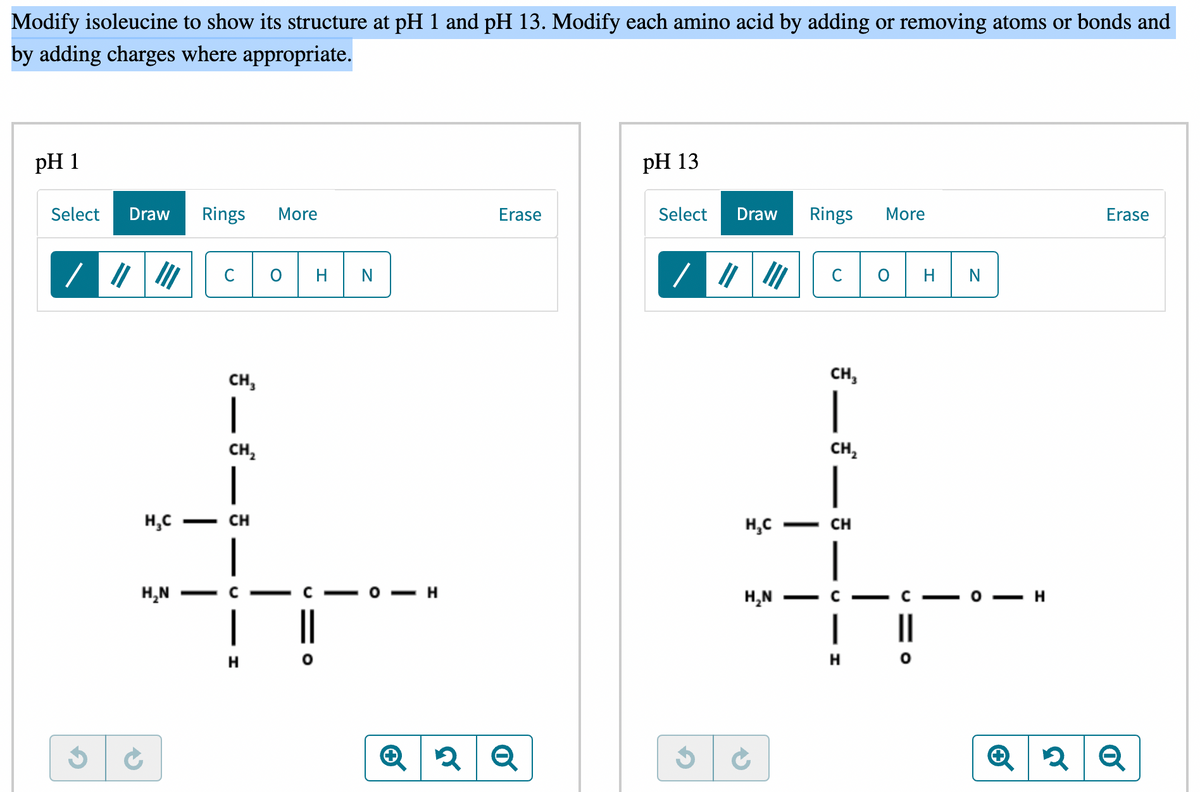 Modify isoleucine to show its structure at pH 1 and pH 13. Modify each amino acid by adding or removing atoms or bonds and
by adding charges where appropriate.
pH 1
pH 13
Draw Rings More
Erase
Select Draw Rings
More
Erase
C O
|||||| C
CH₂
|
CH₂
1
Select
/ ||||||
H₂C
H₂N
5 C
-
|
CH
H
N
H
Q2 Q
CH₂
|
CH₂
|
H₂C - CH
H₂N
—
— H
H O
H N
- H
✪
2 Q