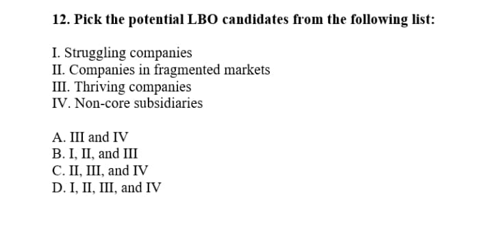 12. Pick the potential LBO candidates from the following list:
I. Struggling companies
II. Companies in fragmented markets
III. Thriving companies
IV. Non-core subsidiaries
A. III and IV
В. I, П, and II
С. П, I, and IV
D. I, II, III, and IV
