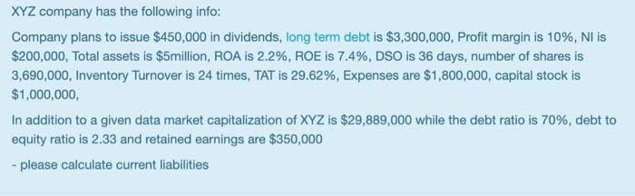 XYZ company has the following info:
Company plans to issue $450,000 in dividends, long term debt is $3,300,000, Profit margin is 10%, NI is
$200,000, Total assets is $5million, ROA is 2.2%, ROE is 7.4%, DSO is 36 days, number of shares is
3,690,000, Inventory Turnover is 24 times, TAT is 29.62%, Expenses are $1,800,000, capital stock is
$1,000,000,
In addition to a given data market capitalization of XYZ is $29,889,000 while the debt ratio is 70%, debt to
equity ratio is 2.33 and retained earnings are $350,000
- please calculate current liabilities
