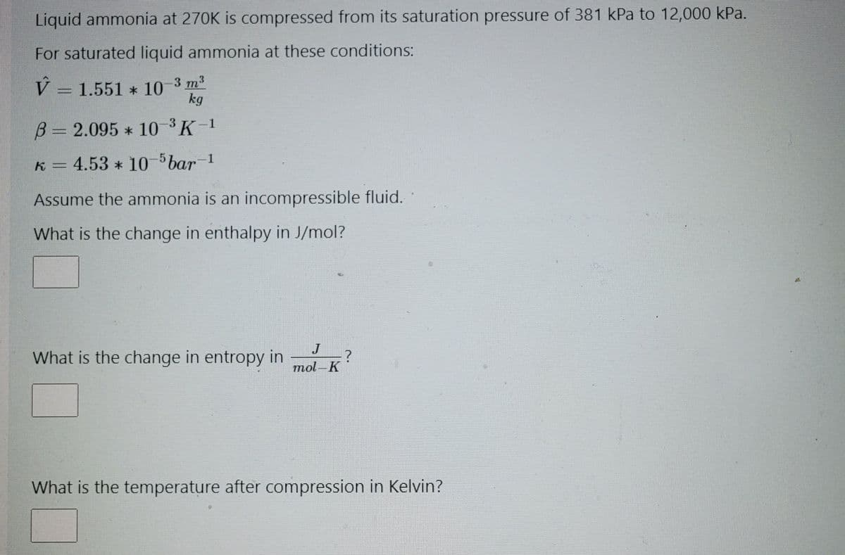 Liquid ammonia at 270K is compressed from its saturation pressure of 381 kPa to 12,000 kPa.
For saturated liquid ammonia at these conditions:
V = 1.551 * 10-3 m³
kg
B= 2.095 * 10-³ K-1
k = 4.53 * 10-5 bar -1
Assume the ammonia is an incompressible fluid.
What is the change in enthalpy in J/mol?
What is the change in entropy in
J
mol-K
?
What is the temperature after compression in Kelvin?