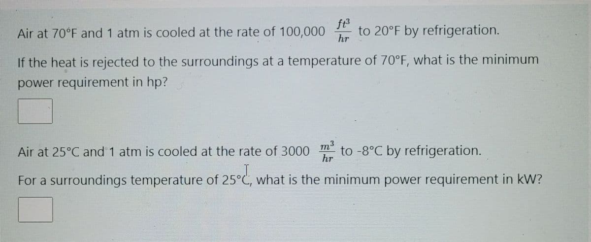 Air at 70°F and 1 atm is cooled at the rate of 100,000 to 20°F by refrigeration.
ft³
hr
If the heat is rejected to the surroundings at a temperature of 70°F, what is the minimum
power requirement in hp?
Air at 25°C and 1 atm is cooled at the rate of 3000 to -8°C by refrigeration.
m³
hr
For a surroundings temperature of 25°C, what is the minimum power requirement in kW?