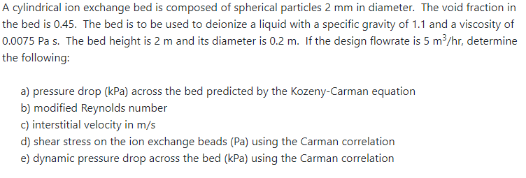 A cylindrical ion exchange bed is composed of spherical particles 2 mm in diameter. The void fraction in
the bed is 0.45. The bed is to be used to deionize a liquid with a specific gravity of 1.1 and a viscosity of
0.0075 Pa s. The bed height is 2 m and its diameter is 0.2 m. If the design flowrate is 5 m³/hr, determine
the following:
a) pressure drop (kPa) across the bed predicted by the Kozeny-Carman equation
b) modified Reynolds number
c) interstitial velocity in m/s
d) shear stress on the ion exchange beads (Pa) using the Carman correlation
e) dynamic pressure drop across the bed (kPa) using the Carman correlation