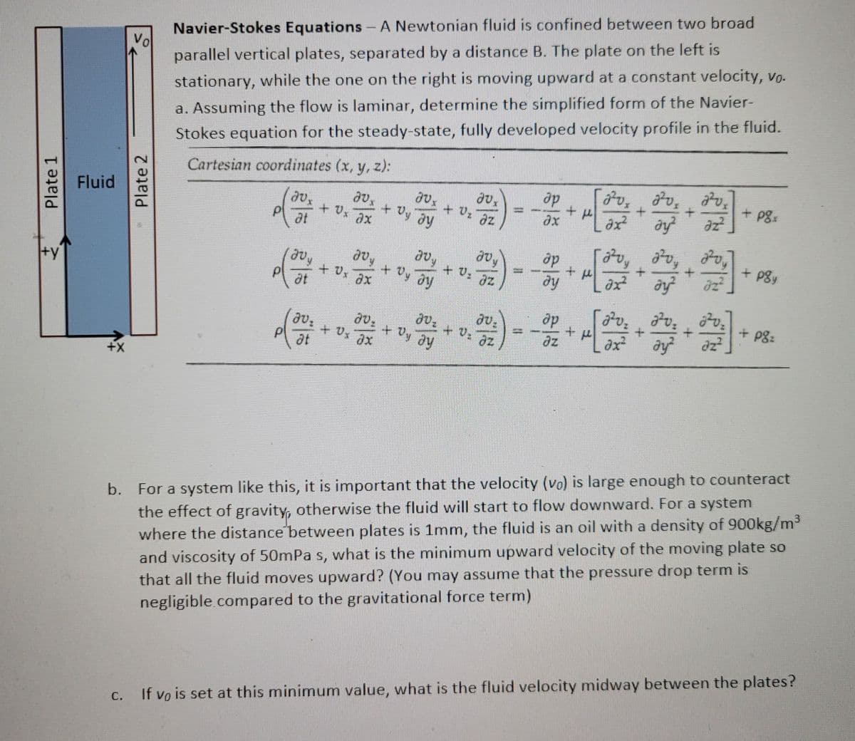 Plate 1
+y
Fluid
+X
Vol
Plate 2
Navier-Stokes Equations - A Newtonian fluid is confined between two broad
parallel vertical plates, separated by a distance B. The plate on the left is
stationary, while the one on the right is moving upward at a constant velocity, vo.
a. Assuming the flow is laminar, determine the simplified form of the Navier-
Stokes equation for the steady-state, fully developed velocity profile in the fluid.
Cartesian coordinates (x, y, z):
Jvx
at
2V,
+ Vx ax
P
(avy
at
joy
+ x ax
av.
JV: + Vx Jx
ət
JU,
+ Dy ay
avy
+ Dy ay
JU:
+ Oy Jy
20,
+ V₂ Jz
jvy
+ V: Jz
az
ap
ax
ap
əy
ap
+
2²0x2²0 2²0₂
+
3
əz²
+μ
əx²
öx²
[200
บ
dy²
+
ởy²
2²₂ 2²₂
ay²
+
+
+
3]
+ pox
+ poy
+ pg:
b. For a system like this, it is important that the velocity (vo) is large enough to counteract
the effect of gravity, otherwise the fluid will start to flow downward. For a system
where the distance between plates is 1mm, the fluid is an oil with a density of 900kg/m³
and viscosity of 50mPa s, what is the minimum upward velocity of the moving plate so
that all the fluid moves upward? (You may assume that the pressure drop term is
negligible compared to the gravitational force term)
If vo is set at this minimum value, what is the fluid velocity midway between the plates?