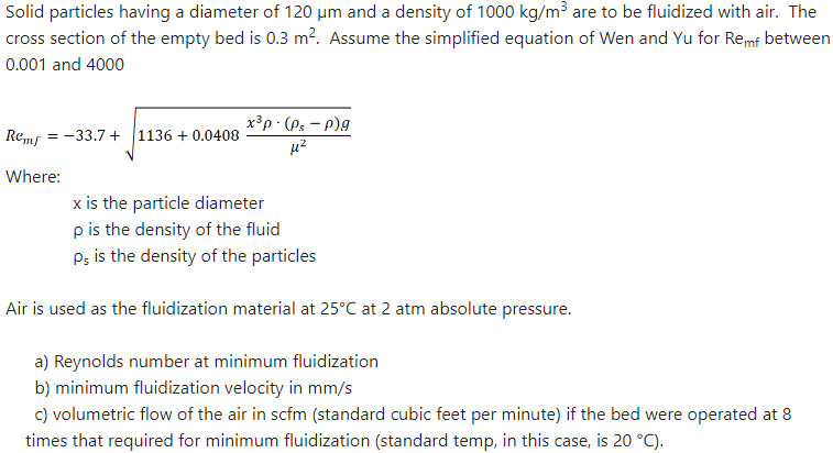 Solid particles having a diameter of 120 μm and a density of 1000 kg/m³ are to be fluidized with air. The
cross section of the empty bed is 0.3 m². Assume the simplified equation of Wen and Yu for Remf between
0.001 and 4000
Remf
Where:
= -33.7+ 1136 + 0.0408
x³p.(Ps - p)g
μ²
2
x is the particle diameter
p is the density of the fluid
Ps is the density of the particles
Air is used as the fluidization material at 25°C at 2 atm absolute pressure.
a) Reynolds number at minimum fluidization
b) minimum fluidization velocity in mm/s
c) volumetric flow of the air in scfm (standard cubic feet per minute) if the bed were operated at 8
times that required for minimum fluidization (standard temp, in this case, is 20 °C).