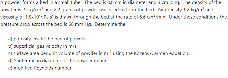A powder forms a bed in a small tube. The bed is 0.8 cm in diameter and 3 cm long. The density of the
powder is 2.5 g/cm³ and 2.2 grams of powder was used to form the bed. Air (density 1.2 kg/m³ and
viscosity of 1.8x10-5Pa s) is drawn through the bed at the rate of 6.6 cm³/min. Under these conditions the
pressure drop across the bed is 60 mm Hg. Determine the
a) porosity inside the bed of powder
b) superficial gas velocity in m/s
c) surface area per unit volume of powder in m¹ using the Kozeny-Carmen equation.
d) Sauter mean diameter of the powder in um
e) modified Reynolds number