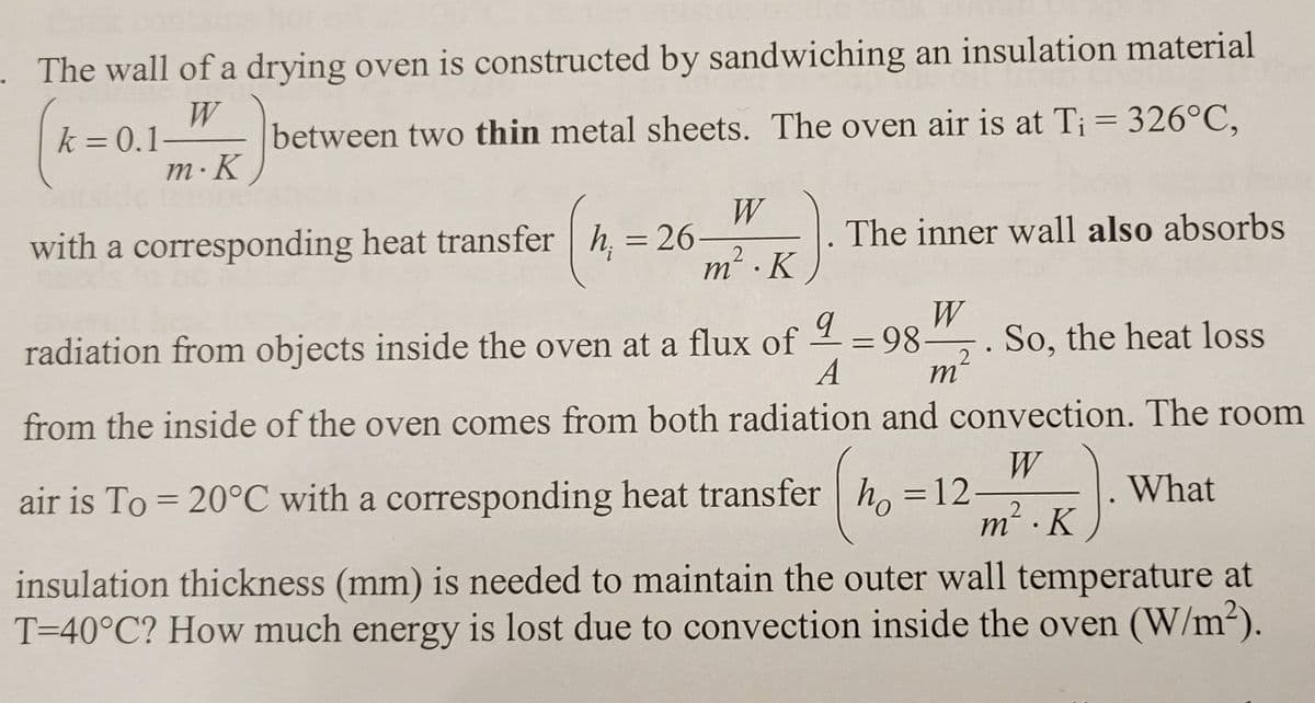 . The wall of a drying oven is constructed by sandwiching an insulation material
W
k = 0.1
between two thin metal sheets. The oven air is at Ti = 326°C,
m. K
with a corresponding heat transfer h = 26
(n
W
2
m².K
The inner wall also absorbs
W
=
9
A
m
radiation from objects inside the oven at a flux of
from the inside of the oven comes from both radiation and convection. The room
W
air is To = 20°C with a corresponding heat transfer ho = 12-
What
m ·K
98.
2
●
So, the heat loss
insulation thickness (mm) is needed to maintain the outer wall temperature at
T=40°C? How much energy is lost due to convection inside the oven (W/m²).