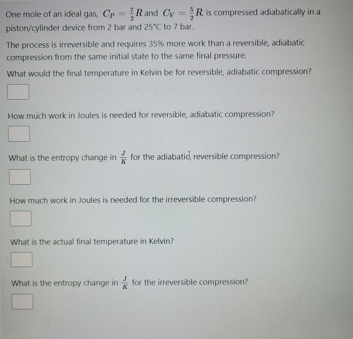 One mole of an ideal gas, Cp R and Cv=R, is compressed adiabatically in a
Cy
2
2
piston/cylinder device from 2 bar and 25°C to 7 bar.
The process is irreversible and requires 35% more work than a reversible, adiabatic
compression from the same initial state to the same final pressure.
What would the final temperature in Kelvin be for reversible, adiabatic compression?
How much work in Joules is needed for reversible, adiabatic compression?
What is the entropy change in for the adiabatic, reversible compression?
K
How much work in Joules is needed for the irreversible compression?
What is the actual final temperature in Kelvin?
What is the entropy change in for the irreversible compression?
K