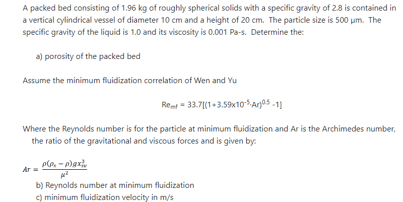 A packed bed consisting of 1.96 kg of roughly spherical solids with a specific gravity of 2.8 is contained in
a vertical cylindrical vessel of diameter 10 cm and a height of 20 cm. The particle size is 500 μm. The
specific gravity of the liquid is 1.0 and its viscosity is 0.001 Pa-s. Determine the:
a) porosity of the packed bed
Assume the minimum fluidization correlation of Wen and Yu
Remf = 33.7[(1+3.59x10-5.Ar) 0.5-1]
Where the Reynolds number is for the particle at minimum fluidization and Ar is the Archimedes number,
the ratio of the gravitational and viscous forces and is given by:
P(Ps - p)gxv
μ²
b) Reynolds number at minimum fluidization
c) minimum fluidization velocity in m/s
Ar =