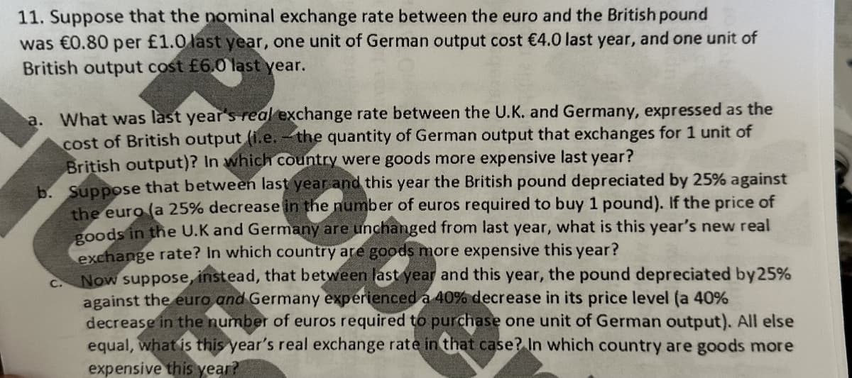 11. Suppose that the nominal exchange rate between the euro and the British pound
was €0.80 per £1.0 last year, one unit of German output cost €4.0 last year, and one unit of
British output cost £6.0 last year.
a. What was last year's real exchange rate between the U.K. and Germany, expressed as the
cost of British output (i.e. - the quantity of German output that exchanges for 1 unit of
British output)? In which country were goods more expensive last year?
b. Suppose that between last year and this year the British pound depreciated by 25% against
the euro (a 25% decrease in the number of euros required to buy 1 pound). If the price of
goods in the U.K and Germany are unchanged from last year, what is this year's new real
exchange rate? In which country are goods more expensive this year?
Now suppose, instead, that between last year and this year, the pound depreciated by 25%
against the euro and Germany experienced a 40% decrease in its price level (a 40%
decrease in the number of euros required to purchase one unit of German output). All else
equal, what is this year's real exchange rate in that case? In which country are goods more
expensive this year?
TUE
C.