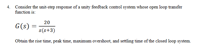 4. Consider the unit-step response of a unity feedback control system whose open loop transfer
function is:
G(s) =
20
s(s+3)
Obtain the rise time, peak time, maximum overshoot, and settling time of the closed loop system.