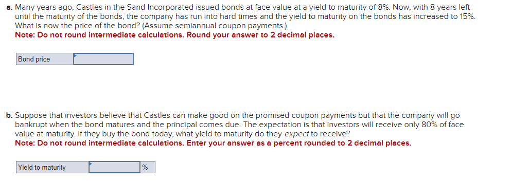 a. Many years ago, Castles in the Sand Incorporated issued bonds at face value at a yield to maturity of 8%. Now, with 8 years left
until the maturity of the bonds, the company has run into hard times and the yield to maturity on the bonds has increased to 15%.
What is now the price of the bond? (Assume semiannual coupon payments.)
Note: Do not round intermediate calculations. Round your answer to 2 decimal places.
Bond price
b. Suppose that investors believe that Castles can make good on the promised coupon payments but that the company will go
bankrupt when the bond matures and the principal comes due. The expectation is that investors will receive only 80% of face
value at maturity. If they buy the bond today, what yield to maturity do they expect to receive?
Note: Do not round intermediate calculations. Enter your answer as a percent rounded to 2 decimal places.
Yield to maturity
%
