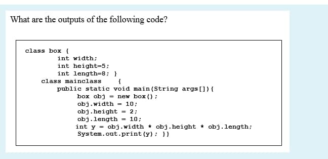 What are the outputs of the following code?
class box {
int width;
int height=5;
int length=8; }
class mainclass
public static void main (String args[]){
box obj = new box () ;
obj.width
obj.height = 2;
obj.length = 10;
int y = obj.width * obj.height * obj.length;
System.out.print (y) ; }}
= 10;
