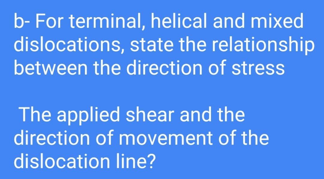b- For terminal, helical and mixed
dislocations, state the relationship
between the direction of stress
The applied shear and the
direction of movement of the
dislocation line?
