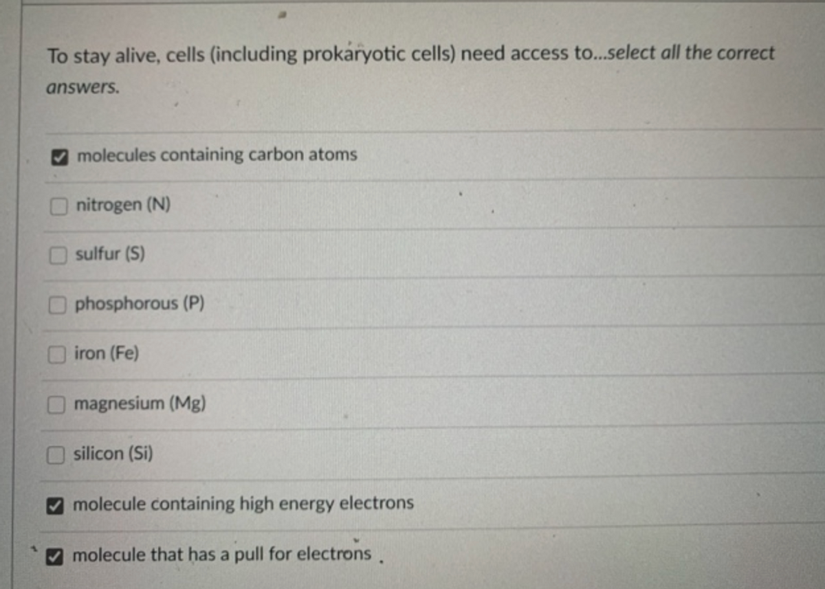 To stay alive, cells (including prokaryotic cells) need access to..select all the correct
answers.
molecules containing carbon atoms
nitrogen (N)
sulfur (S)
phosphorous (P)
iron (Fe)
magnesium (Mg)
silicon (Si)
molecule containing high energy electrons
molecule that has a pull for electrons.
