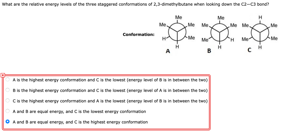 What are the relative energy levels of the three staggered conformations of 2,3-dimethylbutane when looking down the C2-C3 bond?
Me
H
***
Me
Me.
Me
Me.
Me Me.
Me
Conformation:
H
Me
Me
H.
Me
Me
H
A
с н
B
A is the highest energy conformation and C is the lowest (energy level of B is in between the two)
B is the highest energy conformation and C is the lowest (energy level of A is in between the two)
C is the highest energy conformation and A is the lowest (energy level of B is in between the two)
A and B are equal energy, and C is the lowest energy conformation
A and B are equal energy, and C is the highest energy conformation
