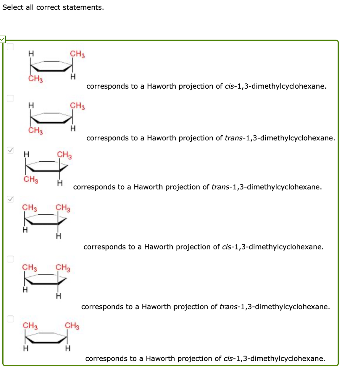 Select all correct statements.
H
CH3
CH3
H
corresponds to a Haworth projection of cis-1,3-dimethylcyclohexane.
H
CH3
ČH3
H
corresponds to a Haworth projection of trans-1,3-dimethylcyclohexane.
CH3
CH3
corresponds to a Haworth projection of trans-1,3-dimethylcyclohexane.
CH3
CH3
corresponds to a Haworth projection of cis-1,3-dimethylcyclohexane.
CH3
CH3
corresponds to a Haworth projection of trans-1,3-dimethylcyclohexane.
CH3
CH3
corresponds to a Haworth projection of cis-1,3-dimethylcyclohexane.
