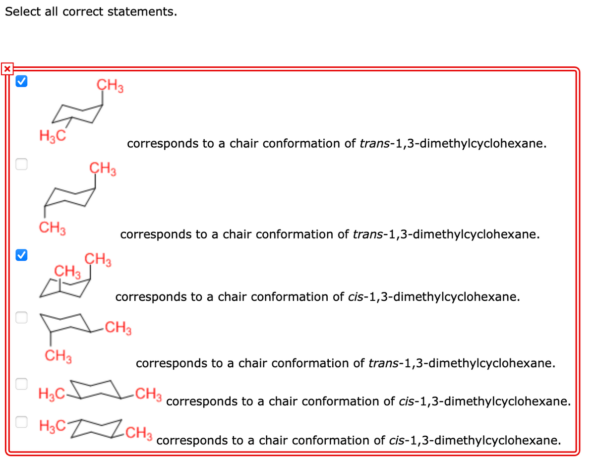 Select all correct statements.
ÇH3
H3C
corresponds to a chair conformation of trans-1,3-dimethylcyclohexane.
ÇH3
CH3
corresponds to a chair conformation of trans-1,3-dimethylcyclohexane.
ÇH3
CH3
corresponds to a chair conformation of cis-1,3-dimethylcyclohexane.
-CH3
CH3
corresponds to a chair conformation of trans-1,3-dimethylcyclohexane.
H3C-
CH3
corresponds to a chair conformation of cis-1,3-dimethylcyclohexane.
H3C ZCH3
corresponds to a chair conformation of cis-1,3-dimethylcyclohexane.
