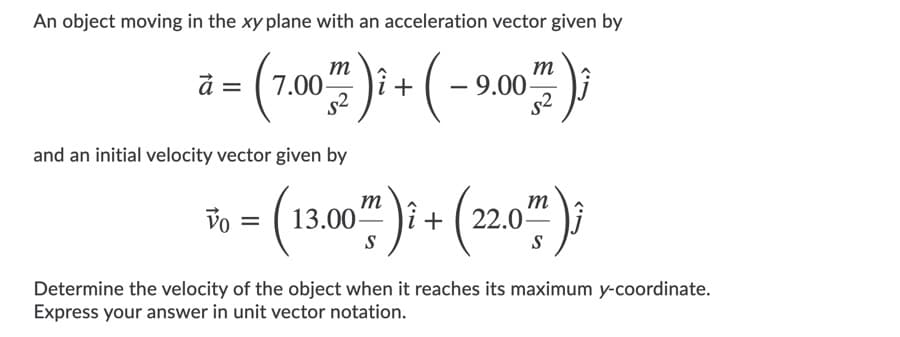 An object moving in the xy plane with an acceleration vector given by
a- (70)i (-90)
m
т
9.00
s2
and an initial velocity vector given by
- (10") (20");
Vo
m
13.00-
m
22.0
%3D
S
Determine the velocity of the object when it reaches its maximum y-coordinate.
Express your answer in unit vector notation.
