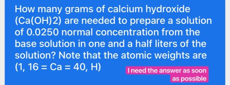 How many grams of calcium hydroxide
(Ca(OH)2) are needed to prepare a solution
of 0.0250 normal concentration from the
base solution in one and a half liters of the
solution? Note that the atomic weights are
(1, 16 = Ca = 40, H)
I need the answer as soon
as possible
