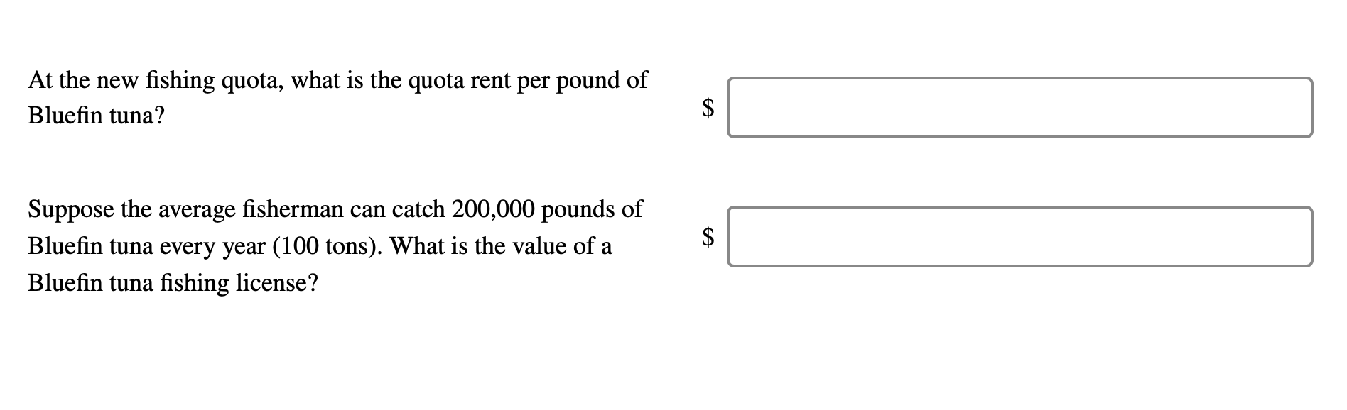 At the new fishing quota, what is the quota rent per pound of
Bluefin tuna?
Suppose the average fisherman can catch 200,000 pounds of
Bluefin tuna every year (100 tons). What is the value of a
Bluefin tuna fishing license?
%24
%24
