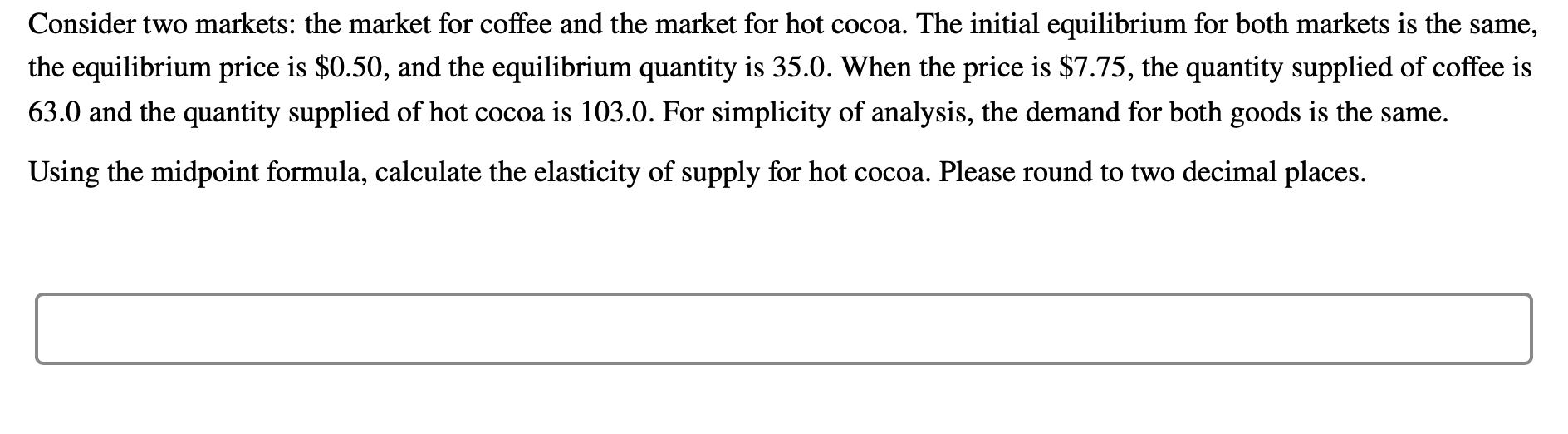 Consider two markets: the market for coffee and the market for hot cocoa. The initial equilibrium for both markets is the same,
the equilibrium price is $0.50, and the equilibrium quantity is 35.0. When the price is $7.75, the quantity supplied of coffee is
63.0 and the quantity supplied of hot cocoa is 103.0. For simplicity of analysis, the demand for both goods is the same.
Using the midpoint formula, calculate the elasticity of supply for hot cocoa. Please round to two decimal places.
