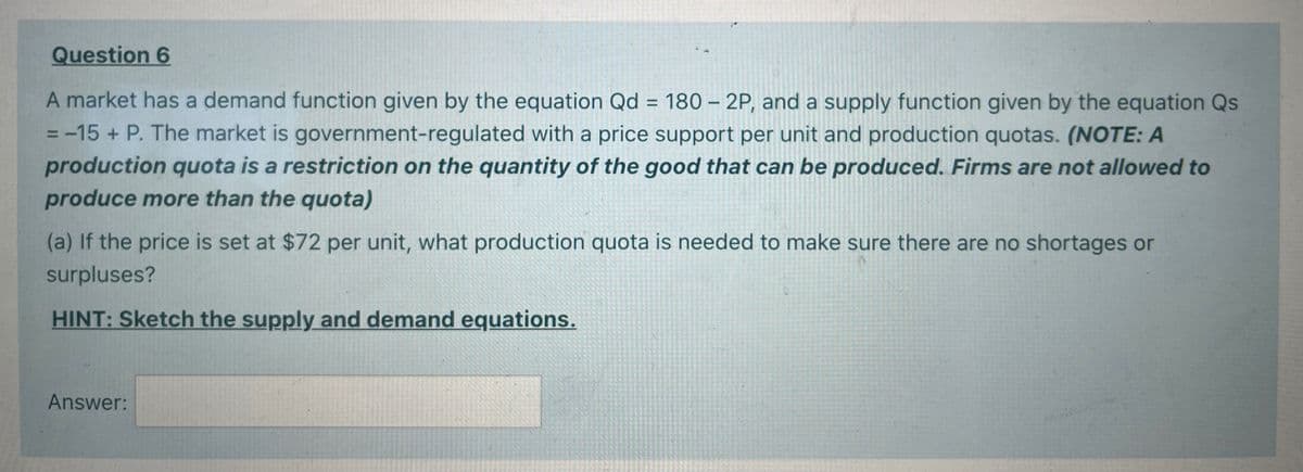 Question 6
A market has a demand function given by the equation Qd = 180 – 2P, and a supply function given by the equation Qs
= -15 + P. The market is government-regulated with a price support per unit and production quotas. (NOTE: A
production quota is a restriction on the quantity of the good that can be produced. Firms are not allowed to
%3D
%D
produce more than the quota)
(a) If the price is set at $72 per unit, what production quota is needed to make sure there are no shortages or
surpluses?
HINT: Sketch the supply and demand equations.
Answer:
