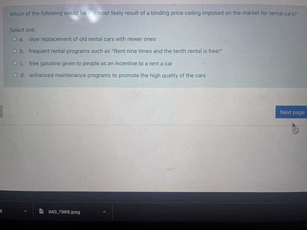 Which of the following would be the most likely result of a binding price ceiling imposed on the market for rental cars?
Select one:
O a. slow replacement of old rental cars with newer ones
Ob. frequent rental programs such as "Rent nine times and the tenth rental is free!"
O c. free gasoline given to people as an incentive to a rent a car
O d. enhanced maintenance programs to promote the high quality of the cars
Next page
IMG_7969.jpeg
UPEG
