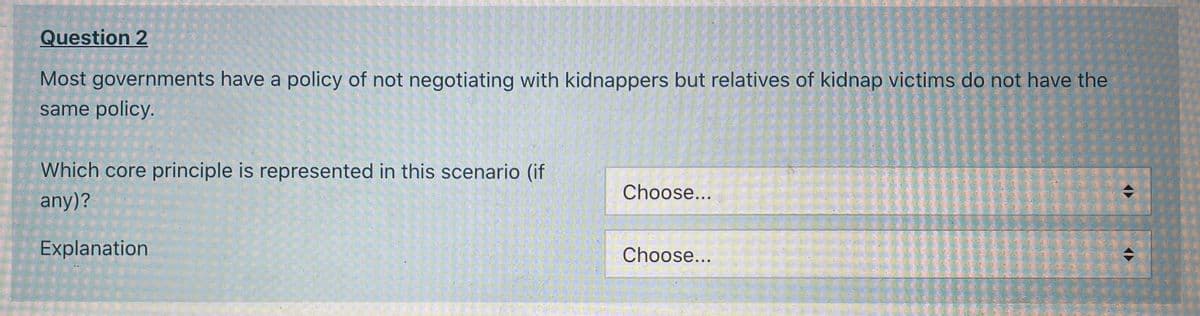 Question 2
Most governments have a policy of not negotiating with kidnappers but relatives of kidnap victims do not have the
same policy.
Which core principle is represented in this scenario (if
Choose...
any)?
Explanation
Choose...
