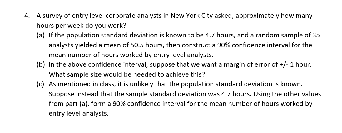 4. A survey of entry level corporate analysts in New York City asked, approximately how many
hours per week do you work?
(a) If the population standard deviation is known to be 4.7 hours, and a random sample of 35
analysts yielded a mean of 50.5 hours, then construct a 90% confidence interval for the
mean number of hours worked by entry level analysts.
(b) In the above confidence interval, suppose that we want a margin of error of +/- 1 hour.
What sample size would be needed to achieve this?
(c) As mentioned in class, it is unlikely that the population standard deviation is known.
Suppose instead that the sample standard deviation was 4.7 hours. Using the other values
from part (a), form a 90% confidence interval for the mean number of hours worked by
entry level analysts.

