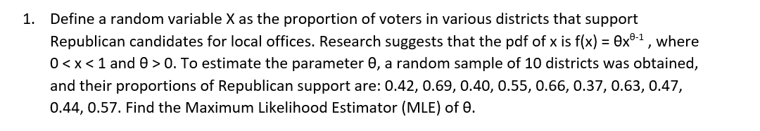 1. Define a random variable X as the proportion of voters in various districts that support
Republican candidates for local offices. Research suggests that the pdf of x is f(x) = 0x°-1 , where
0<x<1 and e > 0. To estimate the parameter 0, a random sample of 10 districts was obtained,
%3D
and their proportions of Republican support are: 0.42, 0.69, 0.40, 0.55, 0.66, 0.37, 0.63, 0.47,
0.44, 0.57. Find the Maximum Likelihood Estimator (MLE) of 0.
