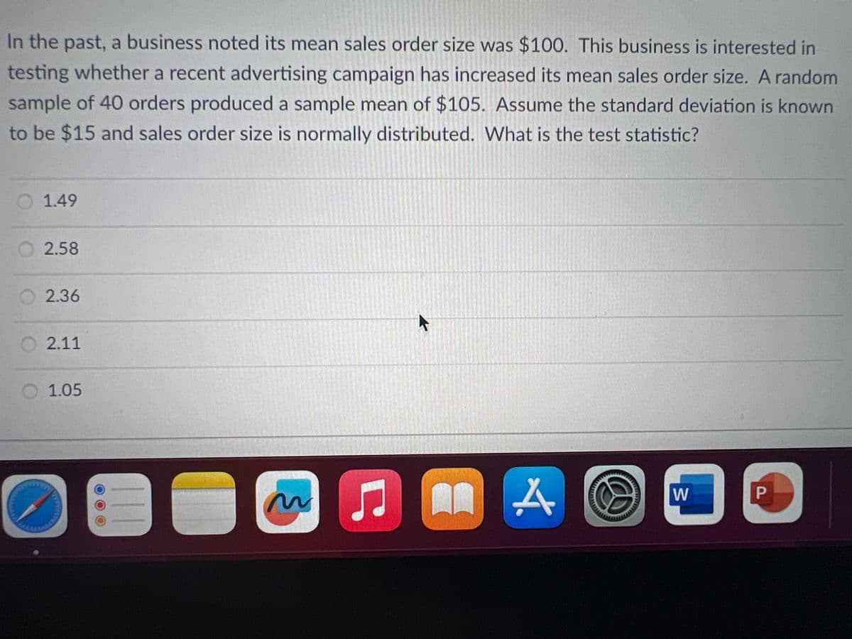 In the past, a business noted its mean sales order size was $100. This business is interested in
testing whether a recent advertising campaign has increased its mean sales order size. A random
sample of 40 orders produced a sample mean of $105. Assume the standard deviation is known
to be $15 and sales order size is normally distributed. What is the test statistic?
1.49
2.58
2.36
2.11
O 1.05
O
R
MẢ
W
30
P