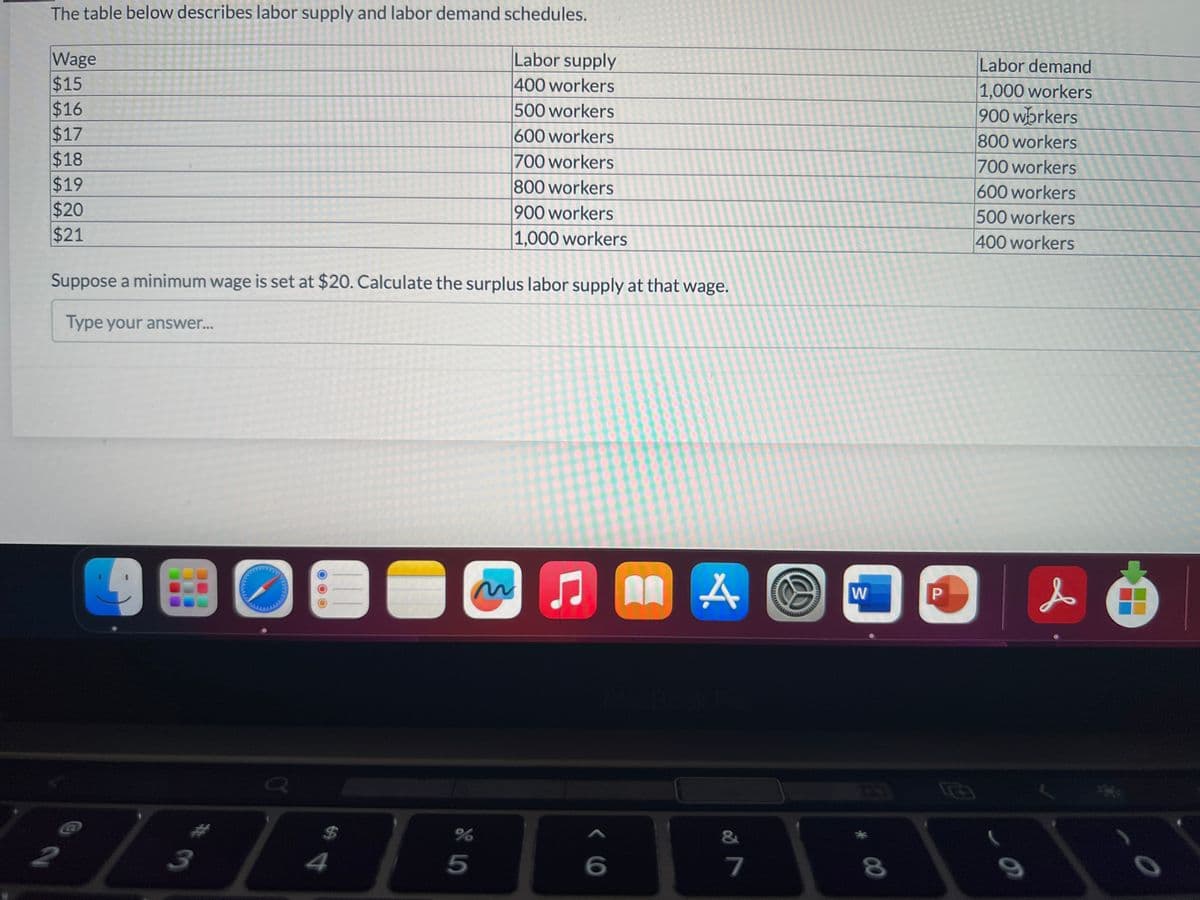 The table below describes labor supply and labor demand schedules.
Labor supply
400 workers
500 workers
600 workers
700 workers
800 workers
900 workers
1,000 workers
Wage
$15
$16
$17
$18
$19
$20
$21
Suppose a minimum wage is set at $20. Calculate the surplus labor supply at that wage.
Type your answer...
P
@N
3
$
ਧੰ
O
m J
%
5
I
6
A
7
W
* 00
8
P
Labor demand
1,000 workers
900 workers
800 workers
700 workers
600 workers
500 workers
400 workers
9
O