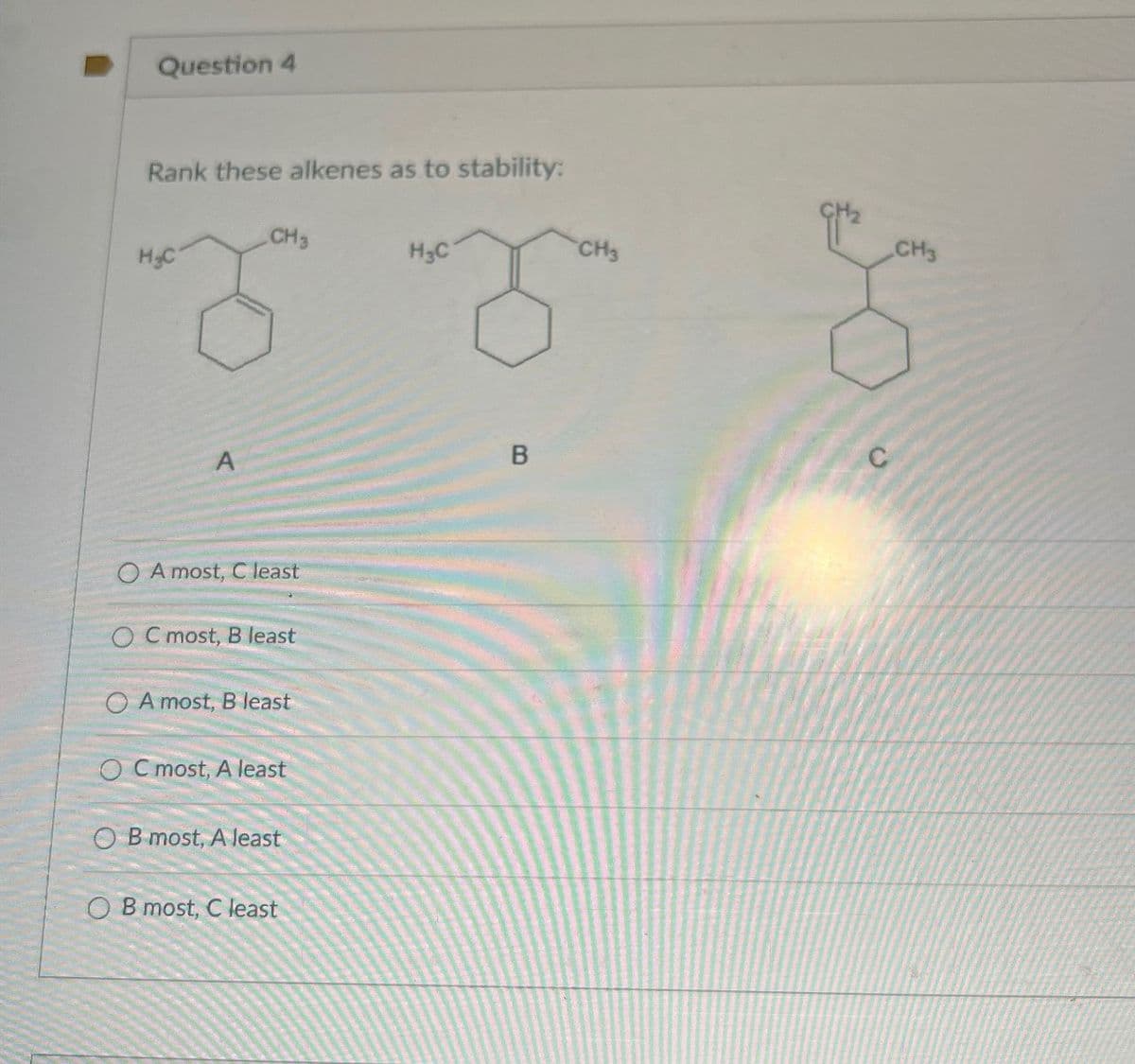 Question 4
Rank these alkenes as to stability:
CH3
H&C
H3C
A
OA most, C least
OC most, B least
OA most, B least
OC most, A least
OB most, A least
OB most, C least
B
CH3
CH3