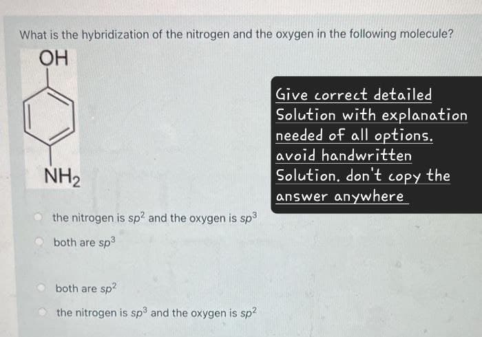What is the hybridization of the nitrogen and the oxygen in the following molecule?
OH
NH2
the nitrogen is sp² and the oxygen is sp³
both are sp³
Give correct detailed
Solution with explanation
needed of all options.
avoid handwritten
Solution, don't copy the
answer anywhere
both are sp²
the nitrogen is sp3 and the oxygen is sp²