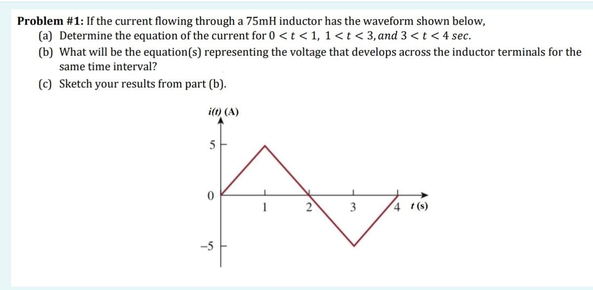 Problem #1: If the current flowing through a 75mH inductor has the waveform shown below,
(a) Determine the equation of the current for 0 <t < 1, 1<t< 3,and 3 < t < 4 sec.
(b) What will be the equation(s) representing the voltage that develops across the inductor terminals for the
same time interval?
(c) Sketch your results from part (b).
i(t) (A)
3
4 t(s)
-5
