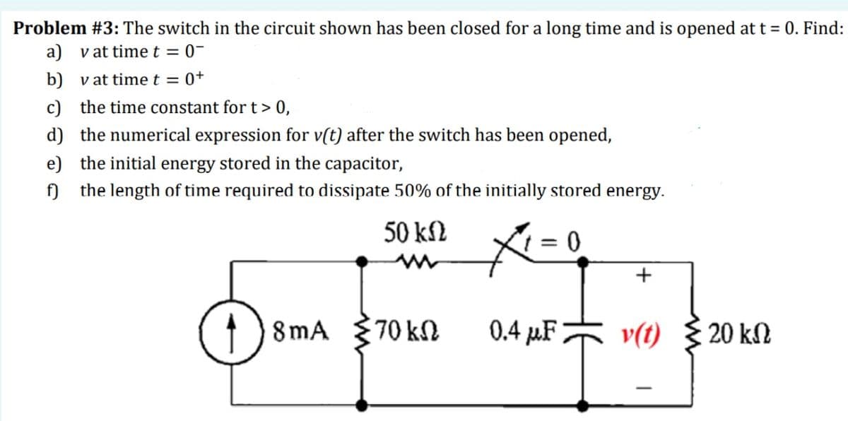 Problem #3: The switch in the circuit shown has been closed for a long time and is opened at t = 0. Find:
a) vat time t = 0-
b) v at time t = 0+
c) the time constant for t> 0,
d) the numerical expression for v(t) after the switch has been opened,
e) the initial energy stored in the capacitor,
f) the length of time required to dissipate 50% of the initially stored energy.
50 kN
1) 8mA 70 kN
0.4 µF v(t) 20 kN
