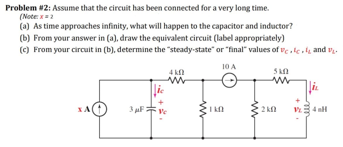Problem #2: Assume that the circuit has been connected for a very long time.
(Note: x = 2
(a) As time approaches infinity, what will happen to the capacitor and inductor?
(b) From your answer in (a), draw the equivalent circuit (label appropriately)
(c) From your circuit in (b), determine the "steady-state" or "final" values of vc , ic , i and v̟.
10 A
4 kN
5 kΩ
ic
IL
+
x A(
3 μF
Vc
1 ΚΩ
2 ΚΩ
VL
4 nH
