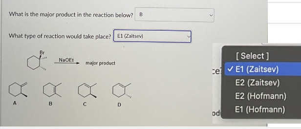 What is the major product in the reaction below? B
What type of reaction would take place? E1 (Zaitsev)
Br
I
A
B
NaQEt
major product
C
D
[Select]
ce ✓ E1 (Zaitsev)
E2 (Zaitsev)
od
E2 (Hofmann)
E1 (Hofmann)