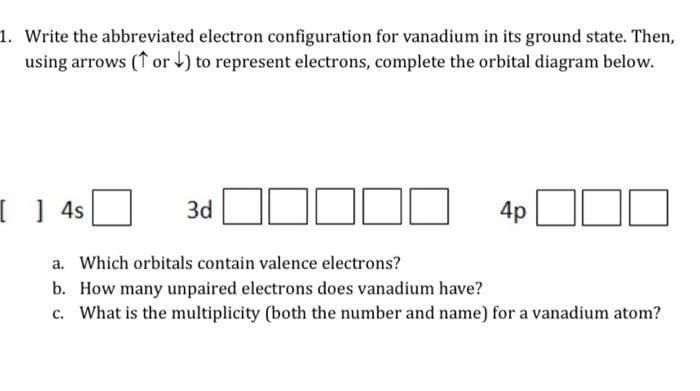 1. Write the abbreviated electron configuration for vanadium in its ground state. Then,
using arrows (or) to represent electrons, complete the orbital diagram below.
[ ] 4s
3d
4p
10
a. Which orbitals contain valence electrons?
b. How many unpaired electrons does vanadium have?
c. What is the multiplicity (both the number and name) for a vanadium atom?