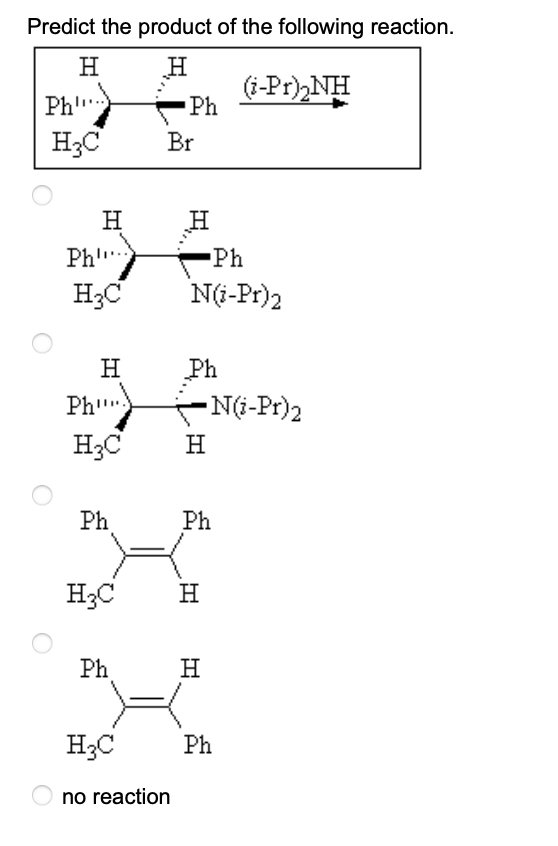 Predict the product of the following reaction.
H
H
Ph"
H3C
Ph
H
H3C
H
Ph"
H₂C
Ph
H3C
Ph
Ph
Br
H3C
no reaction
H
Ph
N(i-Pr)2
Ph
-N(i-Pr)2
H
Ph
H
(i-Pr)₂NH
H
Ph