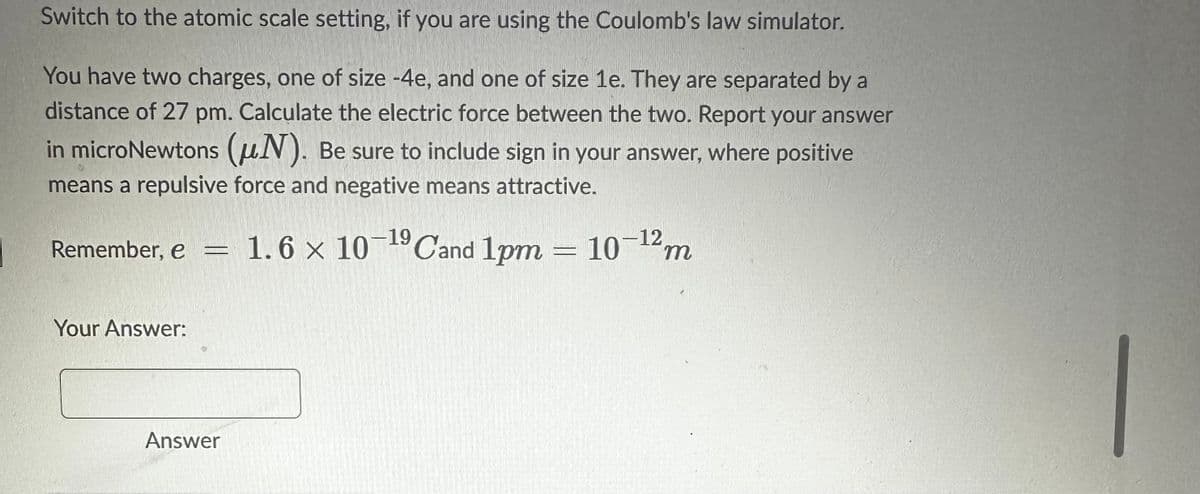 Switch to the atomic scale setting, if you are using the Coulomb's law simulator.
You have two charges, one of size -4e, and one of size 1e. They are separated by a
distance of 27 pm. Calculate the electric force between the two. Report your answer
in microNewtons (N). Be sure to include sign in your answer, where positive
means a repulsive force and negative means attractive.
Remember, e = 1.6 × 10-¹9 Cand 1pm = 10-¹2m
Your Answer:
Answer