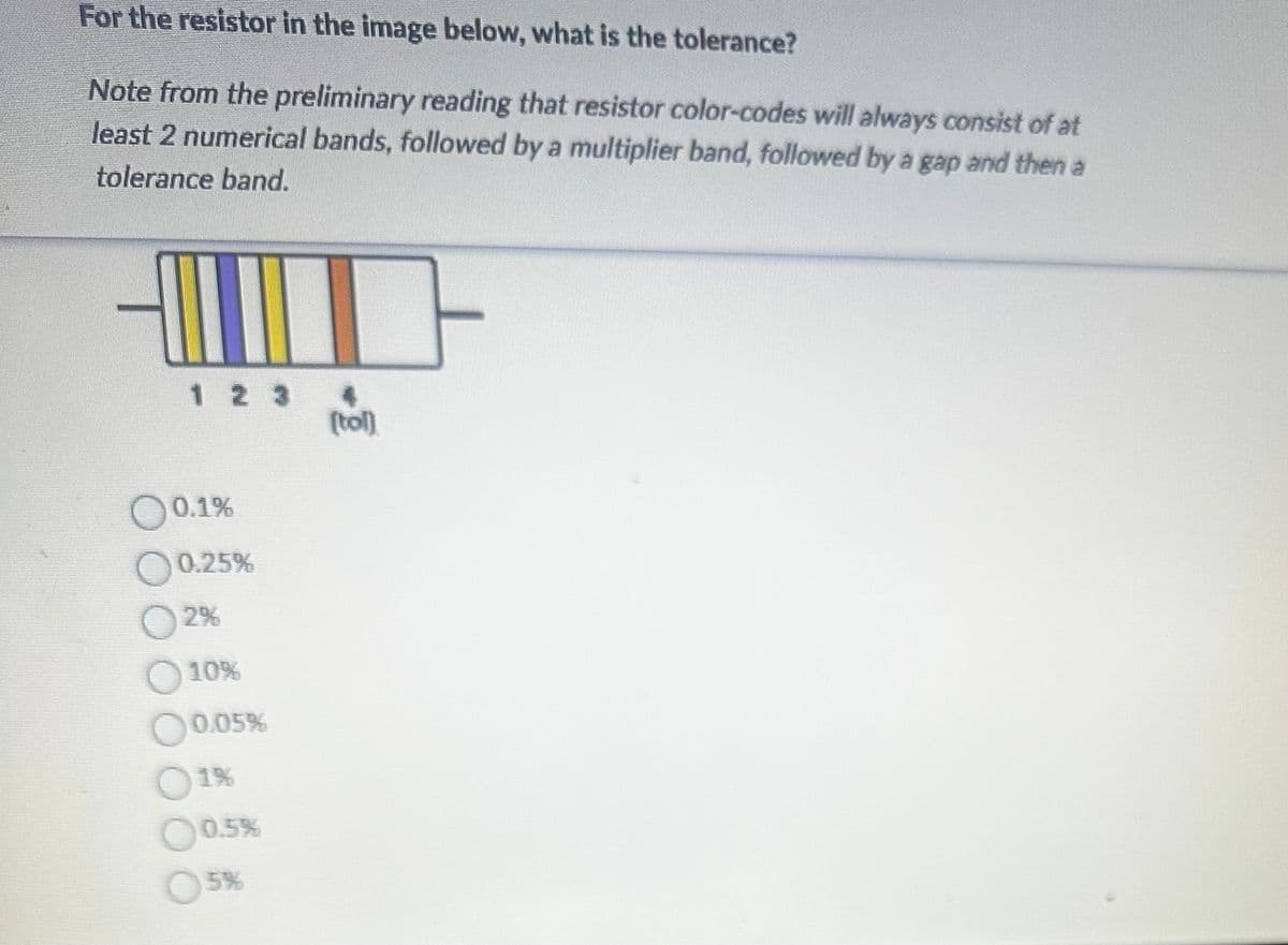 For the resistor in the image below, what is the tolerance?
Note from the preliminary reading that resistor color-codes will always consist of at
least 2 numerical bands, followed by a multiplier band, followed by a gap and then a
tolerance band.
123
00.1%
0.25%
2%
10%
0.05%
10.5%
5%
4
(tol)