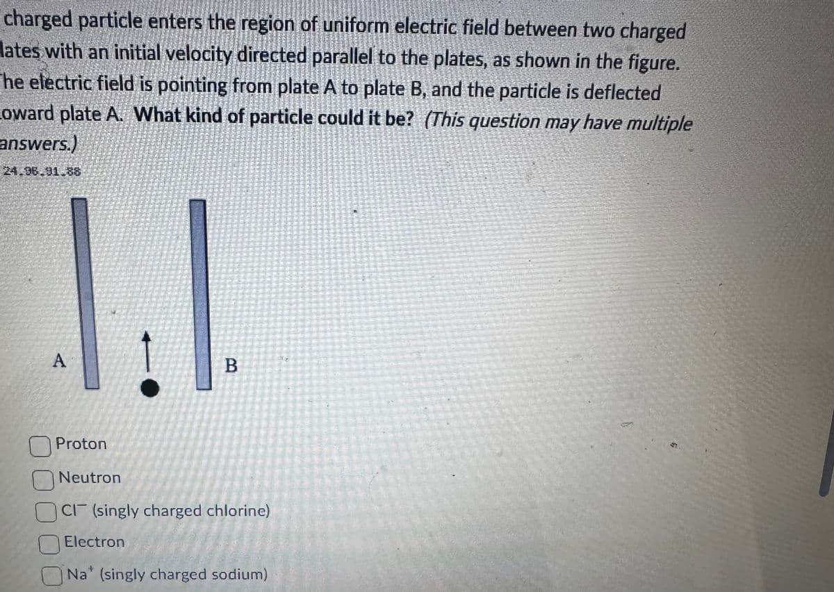 charged particle enters the region of uniform electric field between two charged
lates with an initial velocity directed parallel to the plates, as shown in the figure.
he electric field is pointing from plate A to plate B, and the particle is deflected
Coward plate A. What kind of particle could it be? (This question may have multiple
answers.)
1.1
A
B
Proton
Neutron
CI (singly charged chlorine)
Electron
STELLSE
Na (singly charged sodium)