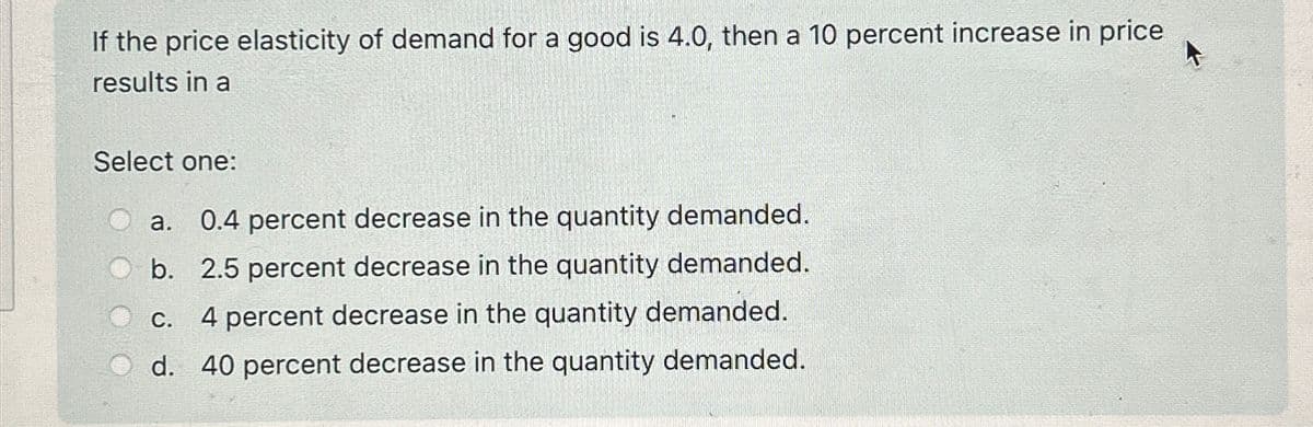 If the price elasticity of demand for a good is 4.0, then a 10 percent increase in price
results in a
Select one:
a.
0.4 percent decrease in the quantity demanded.
b. 2.5 percent decrease in the quantity demanded.
C.
4 percent decrease in the quantity demanded.
d. 40 percent decrease in the quantity demanded.