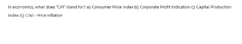 In economics, what does "CPI" stand for? a) Consumer Price Index b) Corporate Profit Indication c) Capital Production
Index d) Cost - Price Inflation