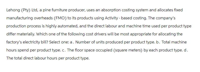 Lehong (Pty) Ltd, a pine furniture producer, uses an absorption costing system and allocates fixed
manufacturing overheads (FMO) to its products using Activity-based costing. The company's
production process is highly automated, and the direct labour and machine time used per product type
differ materially. Which one of the following cost drivers will be most appropriate for allocating the
factory's electricity bill? Select one: a. Number of units produced per product type. b. Total machine
hours spend per product type. c. The floor space occupied (square meters) by each product type. d.
The total direct labour hours per product type.