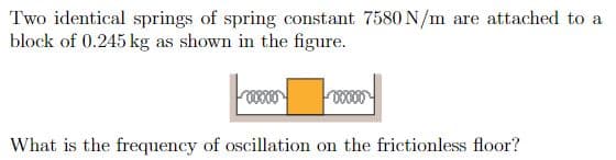 Two identical springs of spring constant 7580 N/m are attached to a
block of 0.245 kg as shown in the figure.
What is the frequency of oscillation on the frictionless floor?
