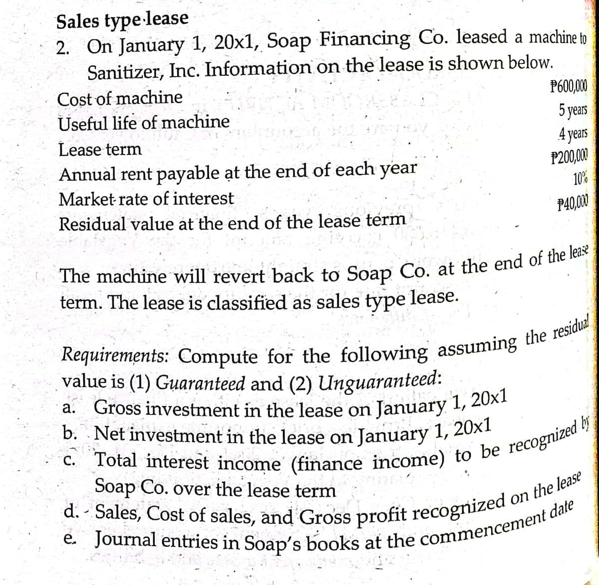 b. Net investment in the lease on January 1, 20x1
d. - Sales, Cost of sales, and Gross profit recognized o
Sales type lease
2. On January 1, 20x1, Soap Financing Co. leased a machine to
Sanitizer, Inc. Information on the lease is shown below.
Cost of machine
P600,00
Useful life of machine
5 years
4 years
Lease term
Annual rent payable ạt the end of each year
P200,00
Market rate of interest
10%
Residual value at the end of the lease term
P40,000
term. The lease is classified as sales type lease.
value is (1) Guaranteed and (2) Unguaranteed:
a. Gross investment in the lease on
January 1, 20x1
b. Net investment in the lease on January 1, 20×1
Soap Co. over the lease term
on the lease
E. Journal entries in Soap's books at the commencemen
