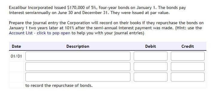 Excalibur Incorporated issued $170,000 of 5%, four-year bonds on January 1. The bonds pay
interest semiannually on June 30 and December 31. They were issued at par value.
Prepare the journal entry the Corporation will record on their books if they repurchase the bonds on
January 1 two years later at 101% after the semi-annual interest payment was made. (Hint: use the
Account List - click to pop open to help you with your journal entries)
Date
01/01
Description
to record the repurchase of bonds.
Debit
Credit