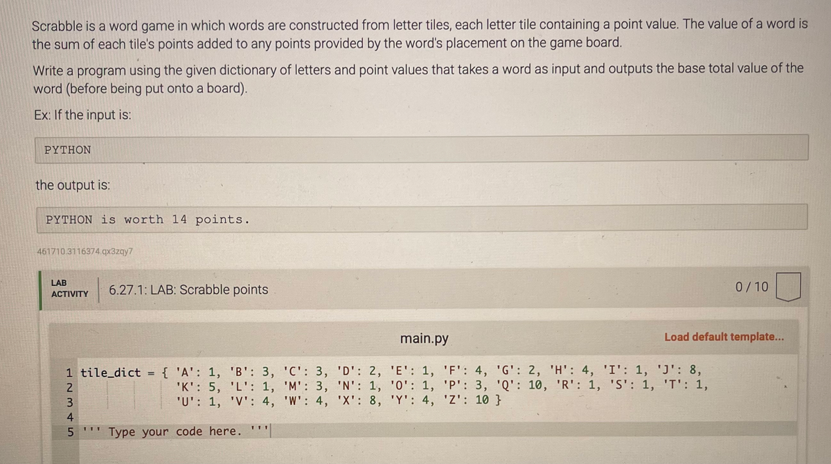 Scrabble is a word game in which words are constructed from letter tiles, each letter tile containing a point value. The value of a word is
the sum of each tile's points added to any points provided by the word's placement on the game board.
Write a program using the given dictionary of letters and point values that takes a word as input and outputs the base total value of the
word (before being put onto a board).
Ex: If the input is:
PYTHON
the output is:
PYTHON is worth 14 points.
461710.3116374.qx3zqy7
LAB
ACTIVITY
1 tile_dict = { 'A': 1, 'B': 3,
'K': 5, 'L': 1,
'U': 1, 'V': 4,
12345
2
3
6.27.1: LAB: Scrabble points
4
5'' Type your code here.
111
'C': 3, 'D': 2,
'M': 3, 'N': 1,
'W': 4, 'X': 8,
main.py
'E': 1, 'F': 4,
'0': 1, 'P': 3,
'Y': 4, 'Z': 10 }
0/10
Load default template...
'G': 2, 'H': 4, 'I': 1, 'J': 8,
'Q': 10, 'R': 1, 'S': 1, 'T': 1,